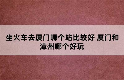 坐火车去厦门哪个站比较好 厦门和漳州哪个好玩